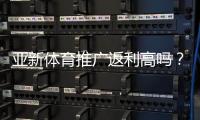 亚新体育推广返利高吗？佣金比例、结算规则与实操赚钱攻略全解析