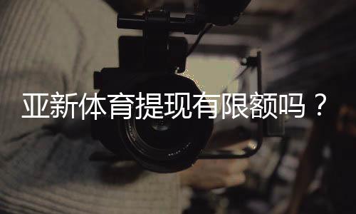 亚新体育提现有限额吗?提现规则、限额说明与快速到账攻略