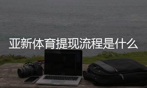亚新体育提现流程是什么?提现步骤、到账时间与常见问题全面解析