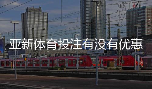 亚新体育投注有没有优惠?最新优惠活动、注册礼金与领取攻略