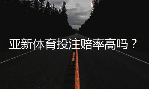 亚新体育投注赔率高吗？全面评测、真实对比与新手避坑指南