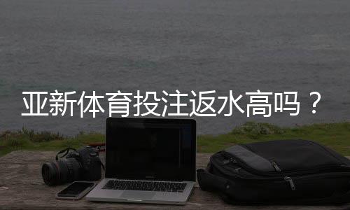 亚新体育投注返水高吗?真实返利率实测与新手避坑攻略
