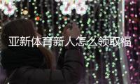 亚新体育新人怎么领取福利？最全领取攻略、优惠类型与注意事项