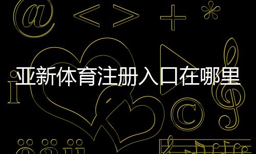 亚新体育注册入口在哪里?2026最新注册流程、实名认证与常见问题解答