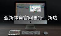 亚新体育官网更新：新功能、界面变动与账号安全全解析