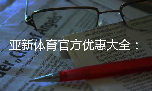 亚新体育官方优惠大全:注册送礼、首存优惠、优惠码领取与使用攻略
