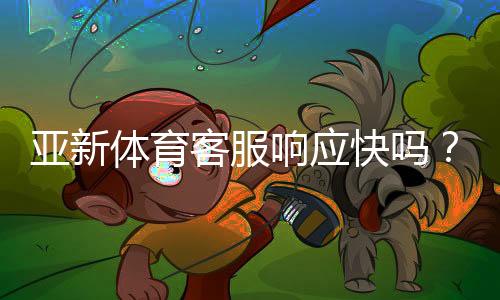 亚新体育客服响应快吗?真实体验与响应速度全面评测