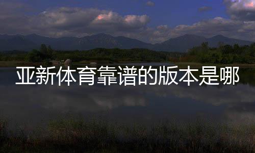 亚新体育靠谱的版本是哪一个?官方正版识别与安全下载全攻略