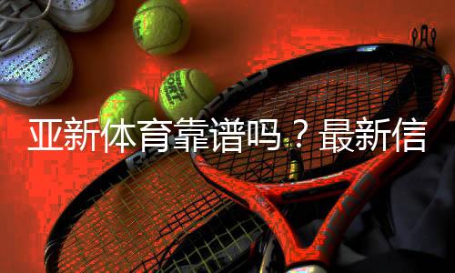 亚新体育靠谱吗?最新信誉评测与提款、客服与安全性全面解析