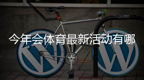 今年会体育最新活动有哪些?时间、亮点与参与攻略一文看懂