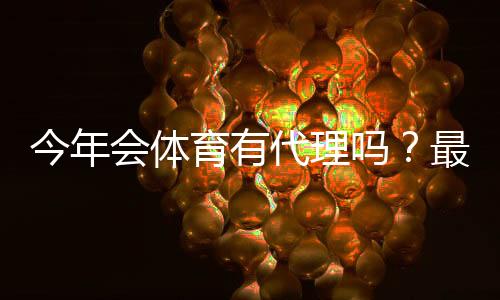 今年会体育有代理吗?最新代理政策、申请流程与注意事项一文看懂