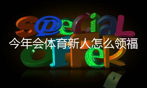 今年会体育新人怎么领福利?新手领取步骤、优惠类型与常见问题解答
