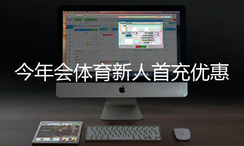今年会体育新人首充优惠怎么领取?新手必看流程、规则与注意事项