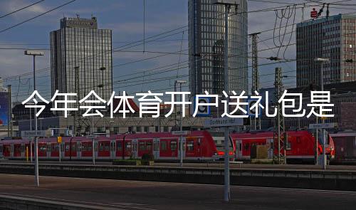 今年会体育开户送礼包是真的吗?礼包内容、领取条件与领取流程详解