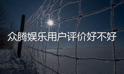众腾娱乐用户评价好不好？真实玩家体验与口碑深度解析