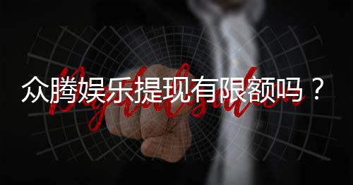 众腾娱乐提现有限额吗?平台提现规则与限额详解