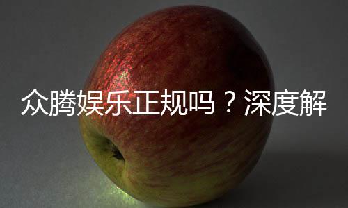众腾娱乐正规吗?深度解析其资质与玩家真实体验