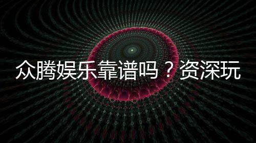 众腾娱乐靠谱吗?资深玩家亲测体验分享