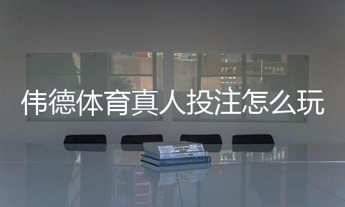 伟德体育真人投注怎么玩？新手入门规则、下注流程与实战技巧全攻略