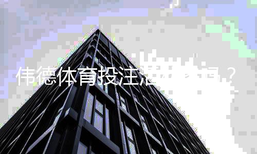 伟德体育投注活动多吗？最新优惠、返水与注册赠礼全面解析