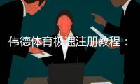 伟德体育极速注册教程：新手快速开户步骤与注意事项