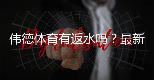 伟德体育有返水吗？最新返水政策、返利比例与领取方法全解析