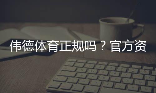 伟德体育正规吗?官方资质、用户口碑与安全风险全面解析
