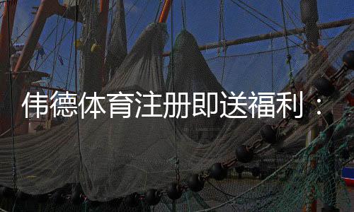 伟德体育注册即送福利:新手领取攻略、优惠解析与注意事项