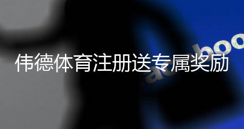 伟德体育注册送专属奖励如何领取?注册步骤、领取条件与常见问题快速指南