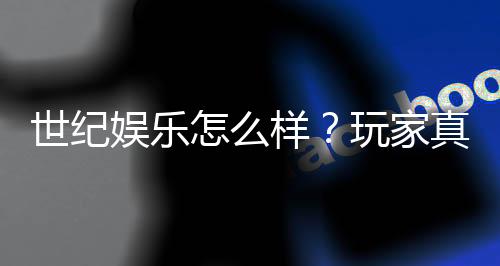 世纪娱乐怎么样？玩家真实体验与平台优势解析