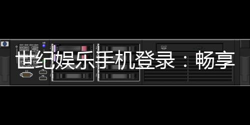 世纪娱乐手机登录：畅享顶级棋牌电游的移动端体验