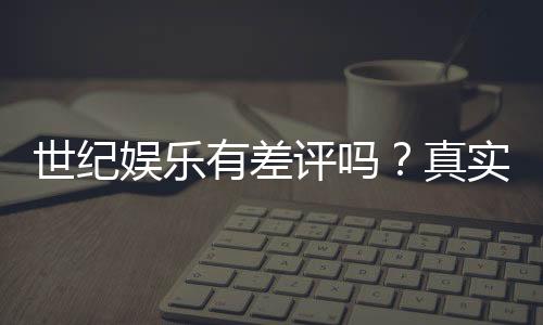 世纪娱乐有差评吗?真实玩家体验与评价解析