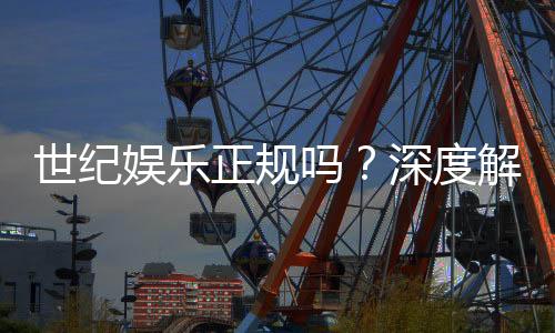 世纪娱乐正规吗?深度解析平台资质与玩家真实体验