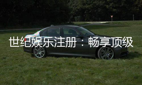 世纪娱乐注册：畅享顶级棋牌电游的尊贵体验