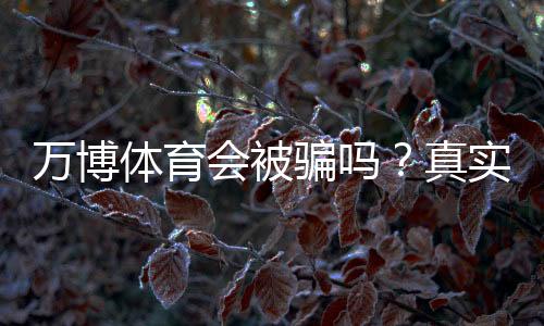 万博体育会被骗吗?真实用户评价与防骗攻略一次看懂