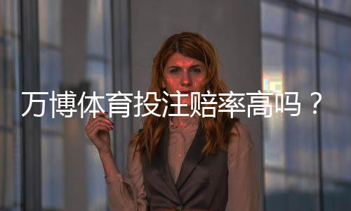 万博体育投注赔率高吗?真实赔率解析、优势劣势与实用投注建议
