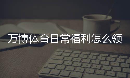 万博体育日常福利怎么领取?优惠类型、领取步骤与实用省钱攻略