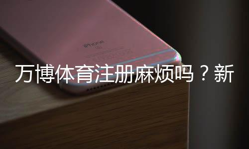 万博体育注册麻烦吗?新手注册全流程、常见问题与快速通过技巧