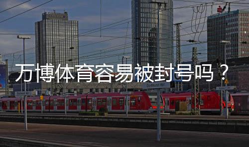 万博体育容易被封号吗?封号原因、常见风险与合规使用攻略