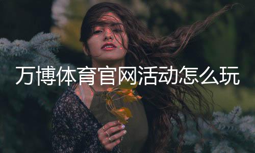 万博体育官网活动怎么玩？最新优惠、参与规则与新手领取攻略