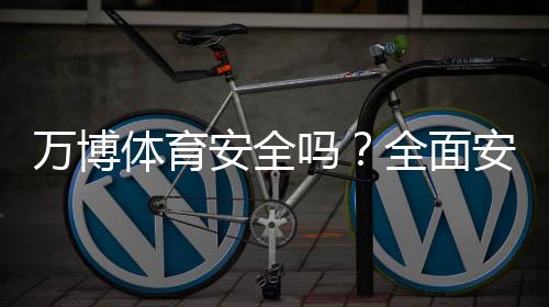 万博体育安全吗?全面安全评测、用户口碑与防骗攻略