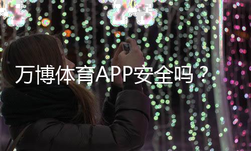 万博体育APP安全吗？安全性如何评估隐私与支付风险全解析