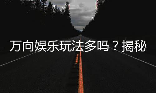万向娱乐玩法多吗?揭秘平台特色游戏与多样玩法体验