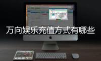 万向娱乐充值方式有哪些？详解最新存款渠道与优惠活动
