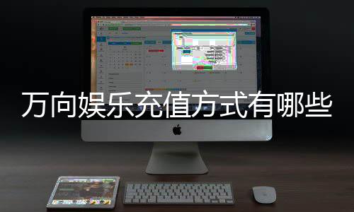 万向娱乐充值方式有哪些？详解最新存款渠道与优惠活动