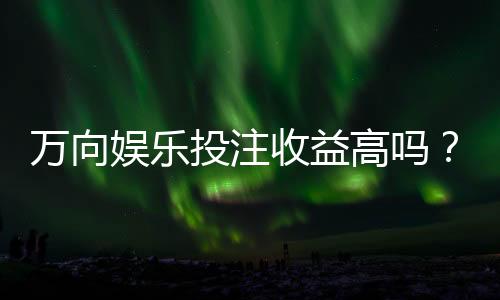 万向娱乐投注收益高吗？资深玩家解析真实盈利策略