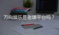 万向娱乐是老牌平台吗？资深玩家带你揭秘其历史与实力
