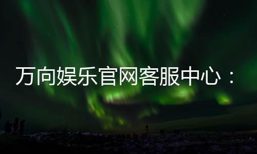 万向娱乐官网客服中心:专业服务与高效解决方案一网打尽