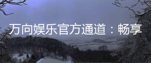 万向娱乐官方通道：畅享顶级电子游艺的尊贵体验