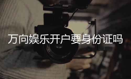 万向娱乐开户要身份证吗？实名认证流程及注意事项详解